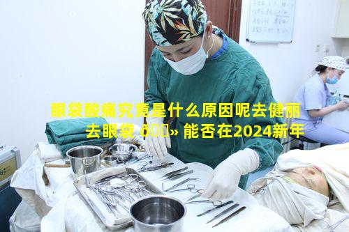 眼袋酸痛究竟是什么原因呢去健丽去眼袋 🌻 能否在2024新年带 🐒 来新气象